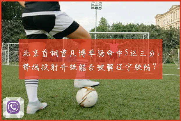 北京首钢曾凡博单场命中5记三分,锋线投射升级能否破解辽宁联防?