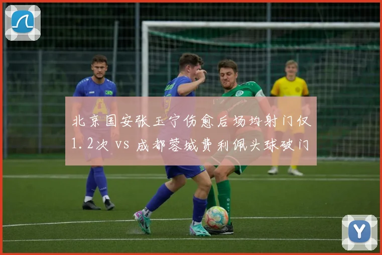 北京国安张玉宁伤愈后场均射门仅1.2次 vs 成都蓉城费利佩头球破门率42%,中锋支点效率两极分化