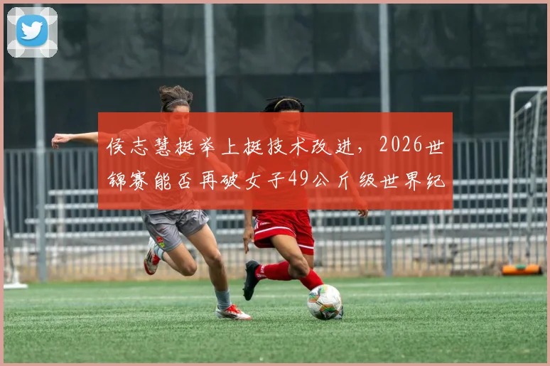 侯志慧挺举上挺技术改进,2026世锦赛能否再破女子49公斤级世界纪录?