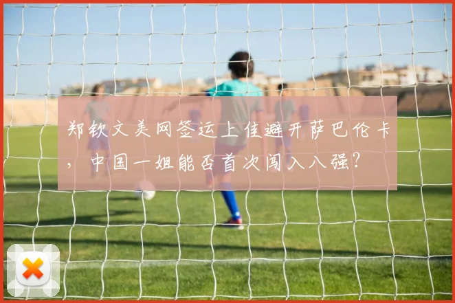 郑钦文美网签运上佳避开萨巴伦卡,中国一姐能否首次闯入八强?