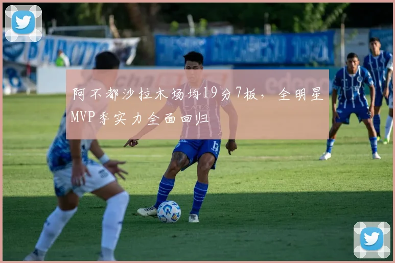 阿不都沙拉木场均19分7板,全明星MVP季实力全面回归