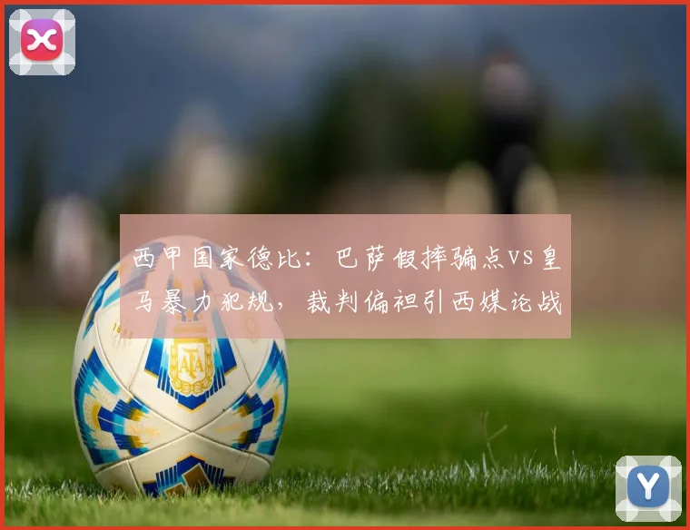 西甲国家德比:巴萨假摔骗点vs皇马暴力犯规,裁判偏袒引西媒论战