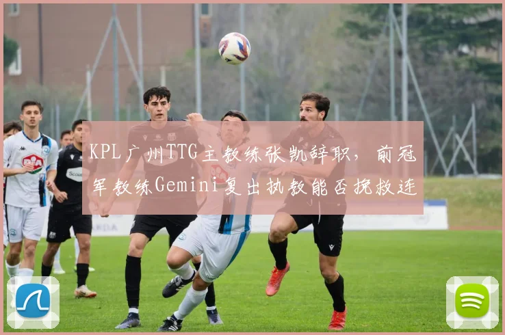 KPL广州TTG主教练张凯辞职,前冠军教练Gemini复出执教能否挽救连败?