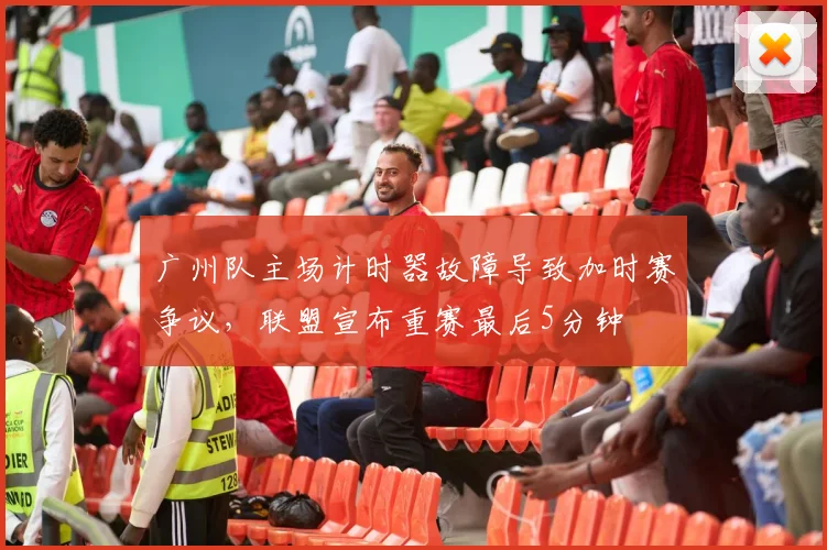 广州队主场计时器故障导致加时赛争议,联盟宣布重赛最后5分钟