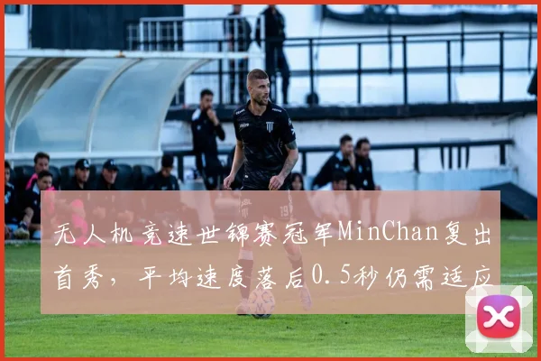 无人机竞速世锦赛冠军MinChan复出首秀,平均速度落后0.5秒仍需适应
